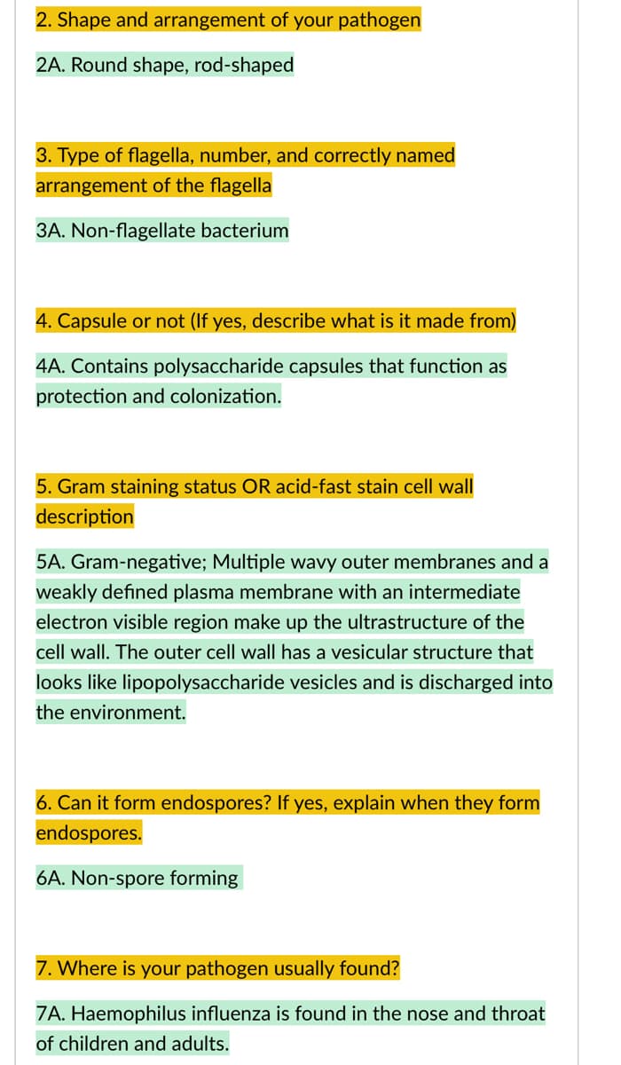 2. Shape and arrangement of your pathogen
2A. Round shape, rod-shaped
3. Type of flagella, number, and correctly named
arrangement of the flagella
3A. Non-flagellate bacterium
4. Capsule or not (If yes, describe what is it made from)
4A. Contains polysaccharide capsules that function as
protection and colonization.
5. Gram staining status OR acid-fast stain cell wall
description
5A. Gram-negative; Multiple wavy outer membranes and a
weakly defined plasma membrane with an intermediate
electron visible region make up the ultrastructure of the
cell wall. The outer cell wall has a vesicular structure that
looks like lipopolysaccharide vesicles and is discharged into
the environment.
6. Can it form endospores? If yes, explain when they form
endospores.
6A. Non-spore forming
7. Where is your pathogen usually found?
7A. Haemophilus influenza is found in the nose and throat
of children and adults.
