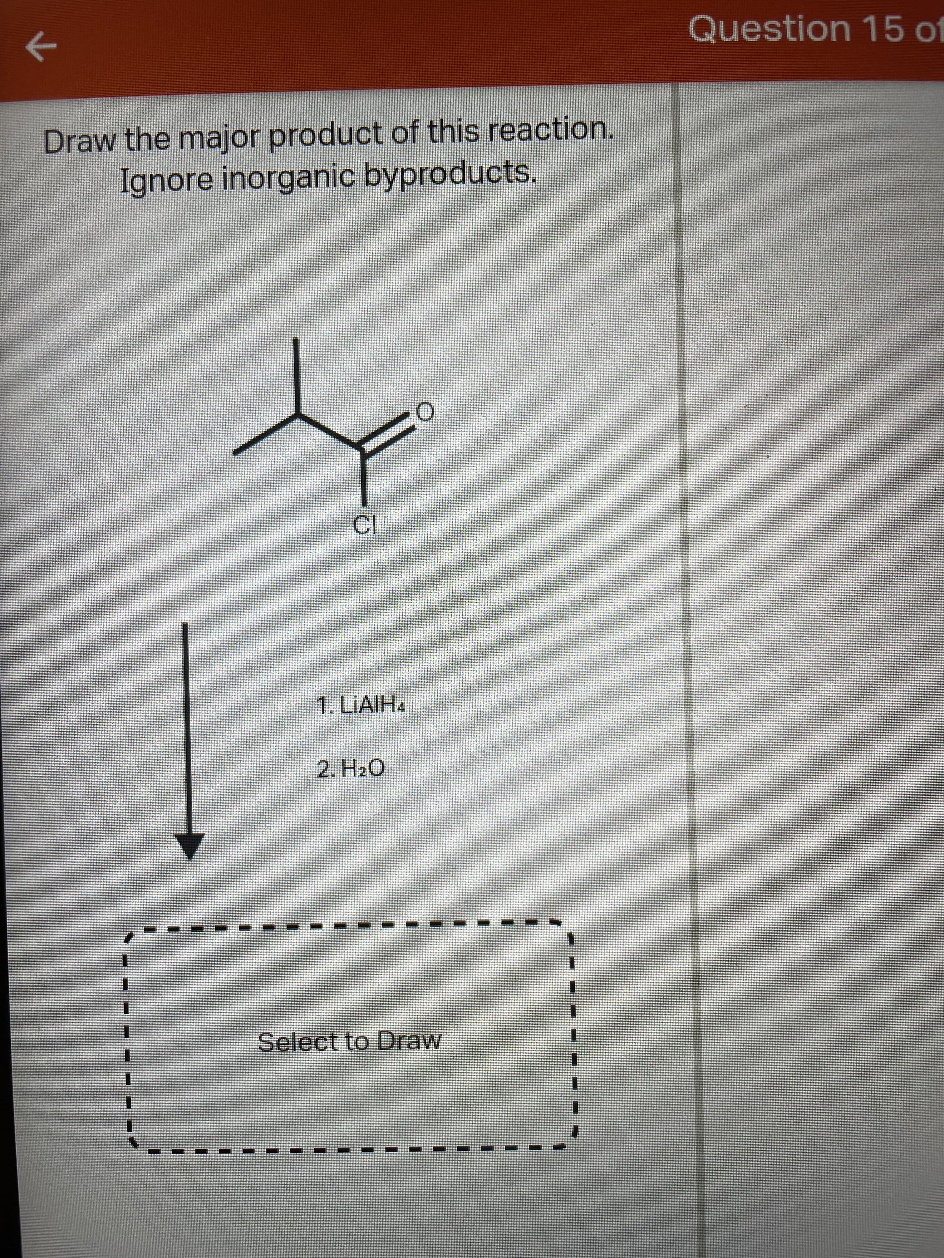 Question 15 of
Draw the major product of this reaction.
Ignore inorganic byproducts.
1. LIAIH4
2. H2O
1.
Select to Draw
