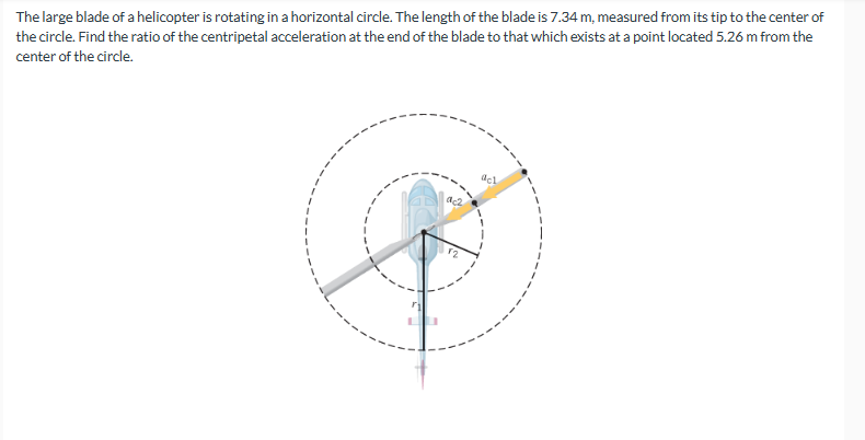 The large blade of a helicopter is rotating in a horizontal circle. The length of the blade is 7.34 m, measured from its tip to the center of
the circle. Find the ratio of the centripetal acceleration at the end of the blade to that which exists at a point located 5.26 m from the
center of the circle.
ac2
12
acl