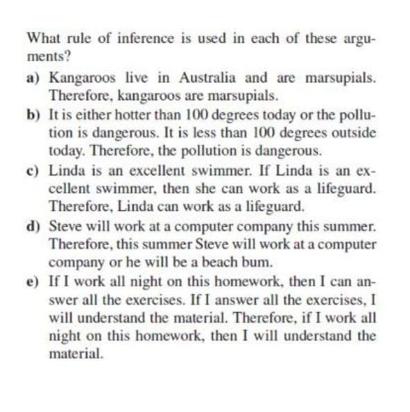 What rule of inference is used in each of these argu-
ments?
a) Kangaroos live in Australia and are marsupials.
Therefore, kangaroos are marsupials.
b) It is either hotter than 100 degrees today or the pollu-
tion is dangerous. It is less than 100 degrees outside
today. Therefore, the pollution is dangerous.
c) Linda is an excellent swimmer. If Linda is an ex-
cellent swimmer, then she can work as a lifeguard.
Therefore, Linda can work as a lifeguard.
d) Steve will work at a computer company this summer.
Therefore, this summer Steve will work at a computer
company or he will be a beach bum.
e) If I work all night on this homework, then I can an-
swer all the exercises. If I answer all the exercises, I
will understand the material. Therefore, if I work all
night on this homework, then I will understand the
material.
