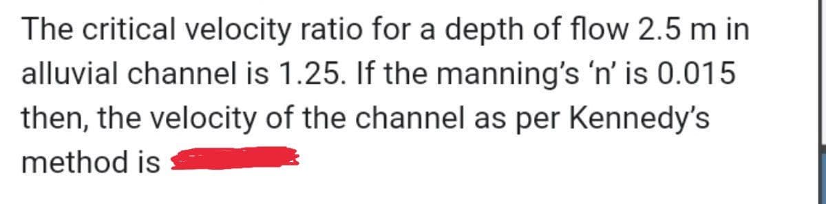 The critical velocity ratio for a depth of flow 2.5 m in
alluvial channel is 1.25. If the manning's 'n' is 0.015
then, the velocity of the channel as per Kennedy's
method is
