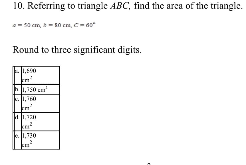 10. Referring to triangle ABC, find the area of the triangle.
a = 50 cm, b = 80 cm, C = 60°
Round to three significant digits.
a. [1,690
cm?
b. 1,750 cm²
c. 1,760
cm2
d. 1,720
,2
cm
e. 1,730
2
cm
