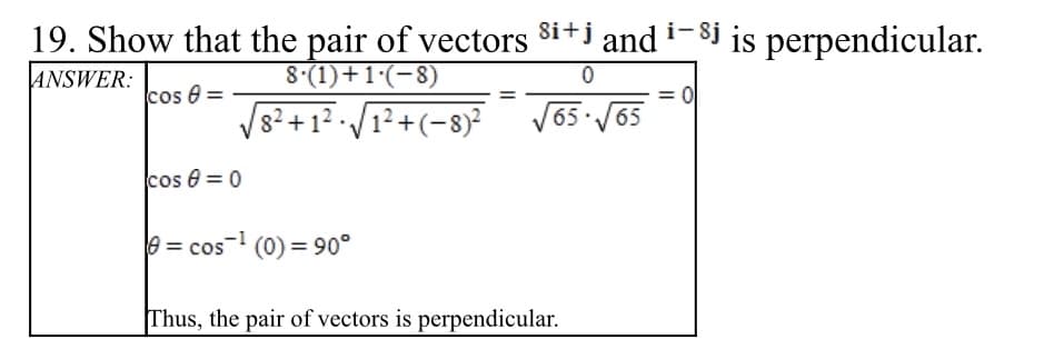 19. Show that the pair of vectors 8i+i and i- $j is perpendicular.
ANSWER:
8.(1)+1·(-8)
cos 0:
8²+12 · /1²+(-8)?
= 0
V65 /65
cos e = 0
e = cos-1 (0) = 90°
Thus, the pair of vectors is perpendicular.
