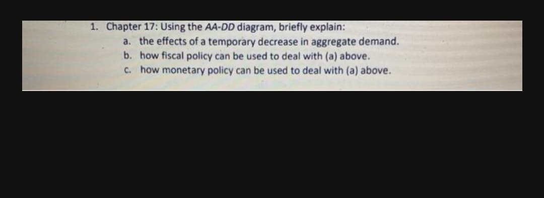 1. Chapter 17: Using the AA-DD diagram, briefly explain:
a. the effects of a temporary decrease in aggregate demand.
b. how fiscal policy can be used to deal with (a) above.
C. how monetary policy can be used to deal with (a) above.
