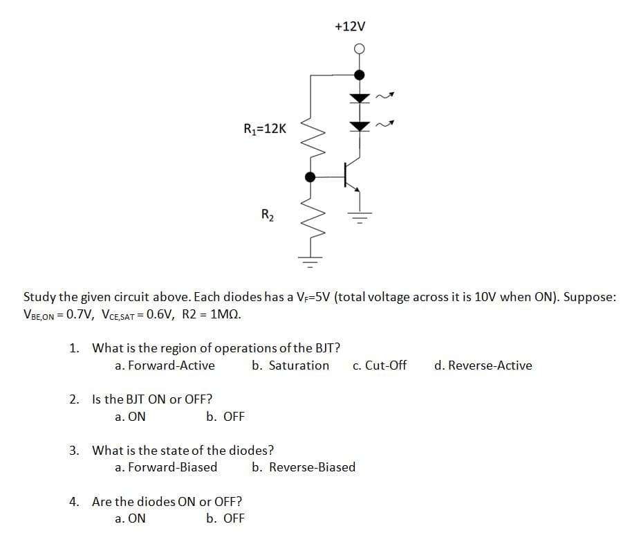 +12V
R1=12K
R2
Study the given circuit above. Each diodes has a Ve-5V (total voltage across it is 10V when ON). Suppose:
VBE,ON = 0.7V, VCE SAT = 0.6V, R2 = 1MO.
1. What is the region of operations of the BJT?
a. Forward-Active
b. Saturation
c. Cut-Off
d. Reverse-Active
2. Is the BJT ON or OFF?
a. ON
b. OFF
3. What is the state of the diodes?
a. Forward-Biased
b. Reverse-Biased
4. Are the diodes ON or OFF?
a. ON
b. OFF
