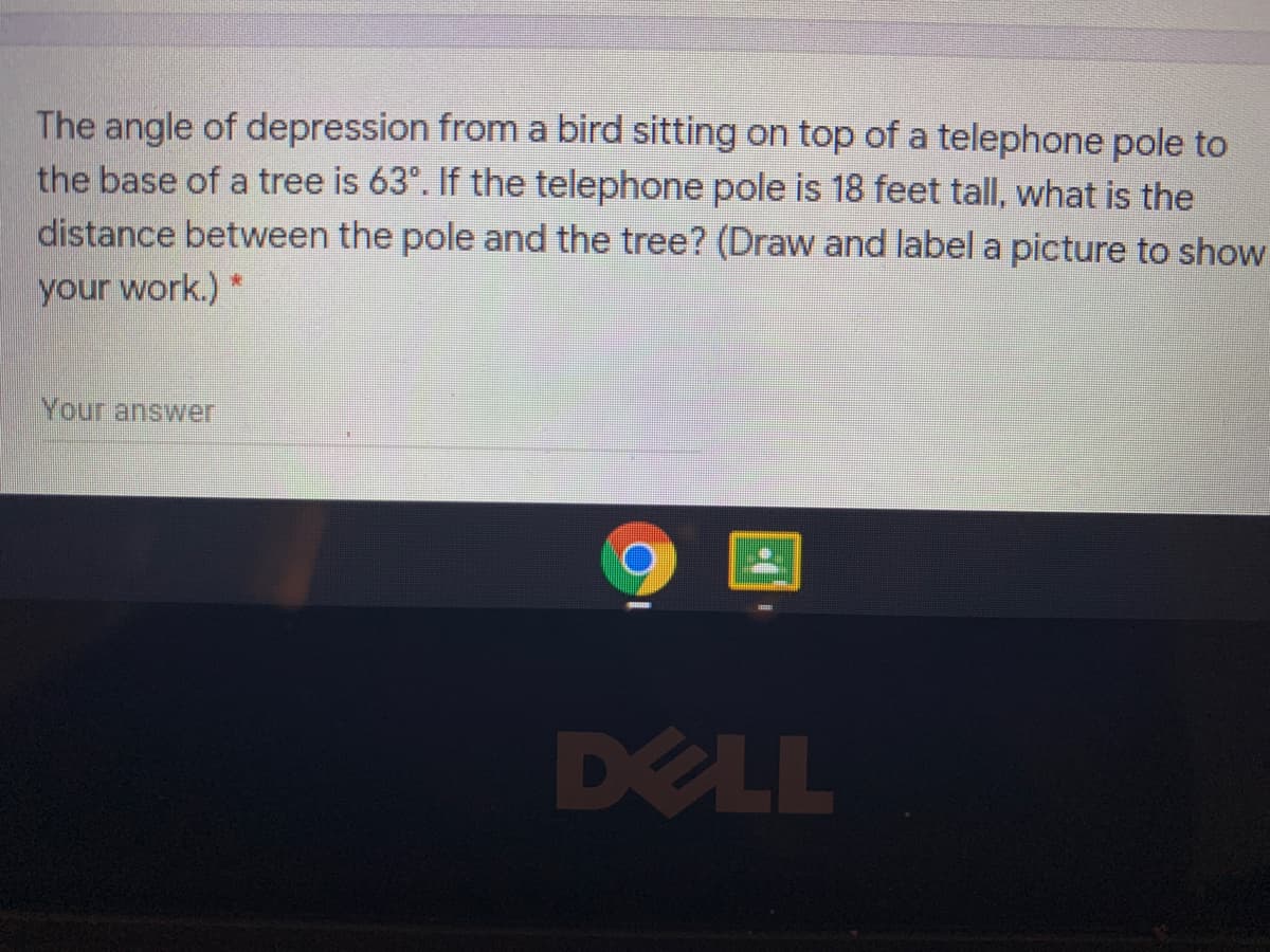 The angle of depression from a bird sitting on top of a telephone pole to
the base of a tree is 63°. If the telephone pole is 18 feet tall, what is the
distance between the pole and the tree? (Draw and label a picture to show
your work.)
Your answer
DELL
