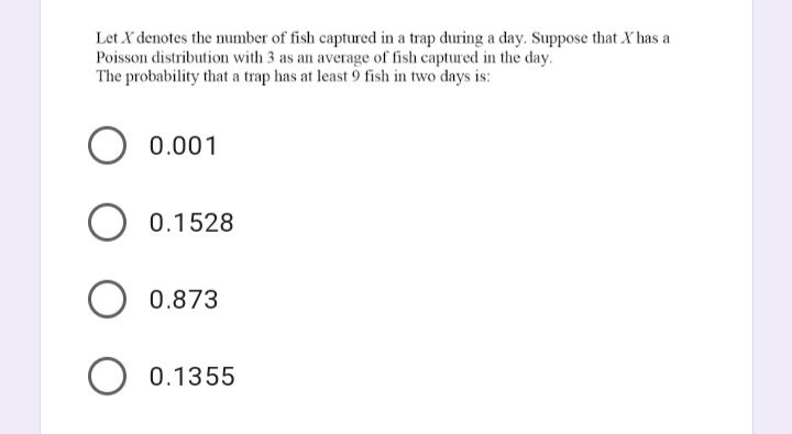 Let X denotes the number of fish captured in a trap during a day. Suppose that X has a
Poisson distribution with 3 as an average of fish captured in the day.
The probability that a trap has at least 9 fish in two days is:
0.001
O 0.1528
O 0.873
O 0.1355
