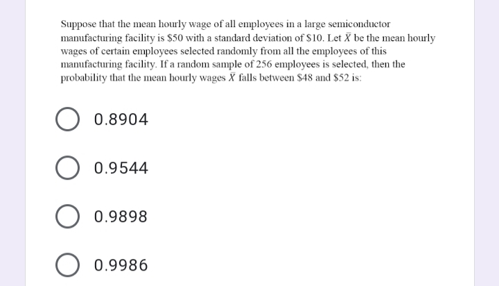 Suppose that the mean hourly wage of all employees in a large semiconductor
mamufacturing facility is $50 with a standard deviation of $10. Let X be the mean hourly
wages of certain employees selected randomly from all the employees of this
manufacturing facility. If a random sample of 256 employees is selected, then the
probability that the mean hourly wages X falls between $48 and $52 is:
0.8904
0.9544
O 0.9898
0.9986
