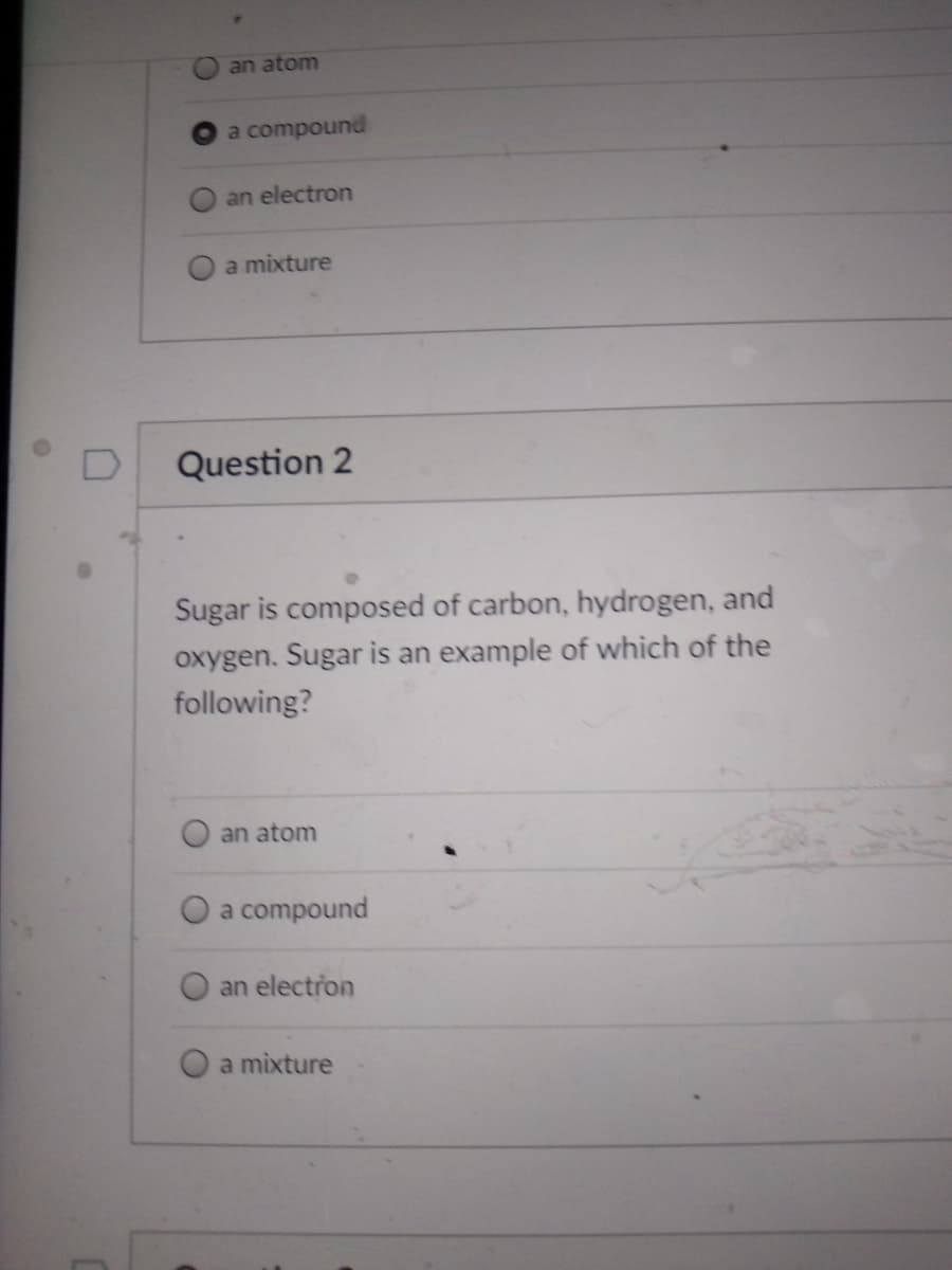 an atom
a compound
an electron
a mixture
Question 2
Sugar is composed of carbon, hydrogen, and
oxygen. Sugar is an example of which of the
following?
an atom
a compound
an electron
a mixture
