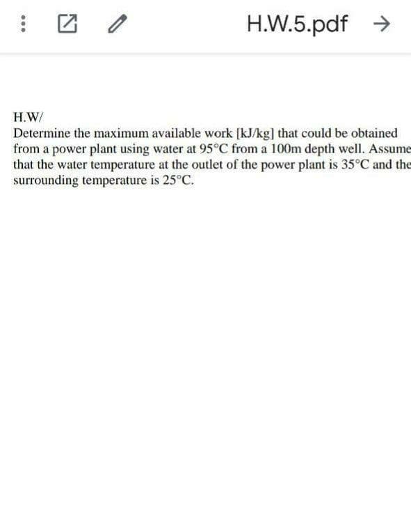 H.W.5.pdf >
H.W/
Determine the maximum available work [kJ/kg] that could be obtained
from a power plant using water at 95°C from a 100m depth well. Assume
that the water temperature at the outlet of the power plant is 35°C and the
surrounding temperature is 25°C.
...
