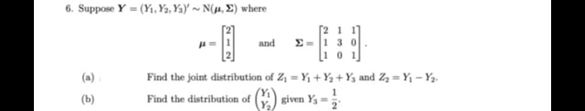 6. Suppose Y (Y₁, Y2, Y3)'~ N(μ, E) where
(a)
(b)
and
Σ = |1_3
Find the joint distribution of Z₁ = Y₁+Y₂+ Y3 and Z₂ = Y₁ - Y2.
given Y₁ = 2
Find the distribution of