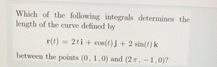 Which of the following integrals determines the
length of the curve defined by
r(t) = 2ti + cos(t) j + 2 sin(t) k
between the points (0, 1,0) and (2 7, – 1,0)?
