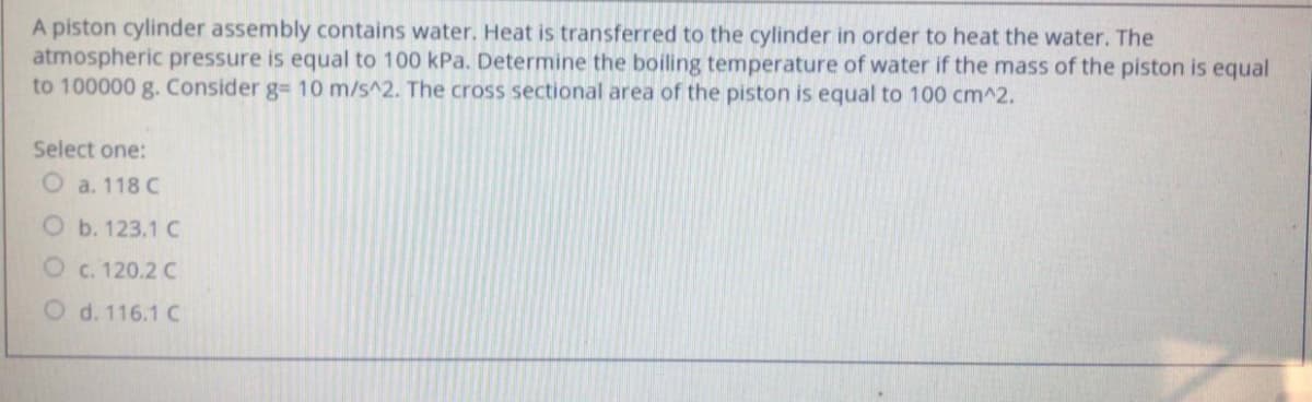 A piston cylinder assembly contains water. Heat is transferred to the cylinder in order to heat the water. The
atmospheric pressure is equal to 100 kPa. Determine the boiling temperature of water if the mass of the piston is equal
to 100000 g. Consider g= 10 m/s^2. The cross sectional area of the piston is equal to 100 cm^2.
Select one:
O a. 118 C
O b. 123.1 C
O c. 120.2 C
O d. 116.1 C
