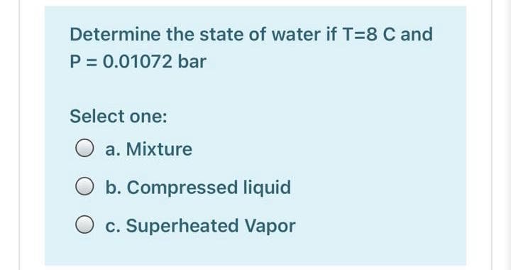 Determine the state of water if T=8 C and
P = 0.01072 bar
Select one:
a. Mixture
b. Compressed liquid
O c. Superheated Vapor
