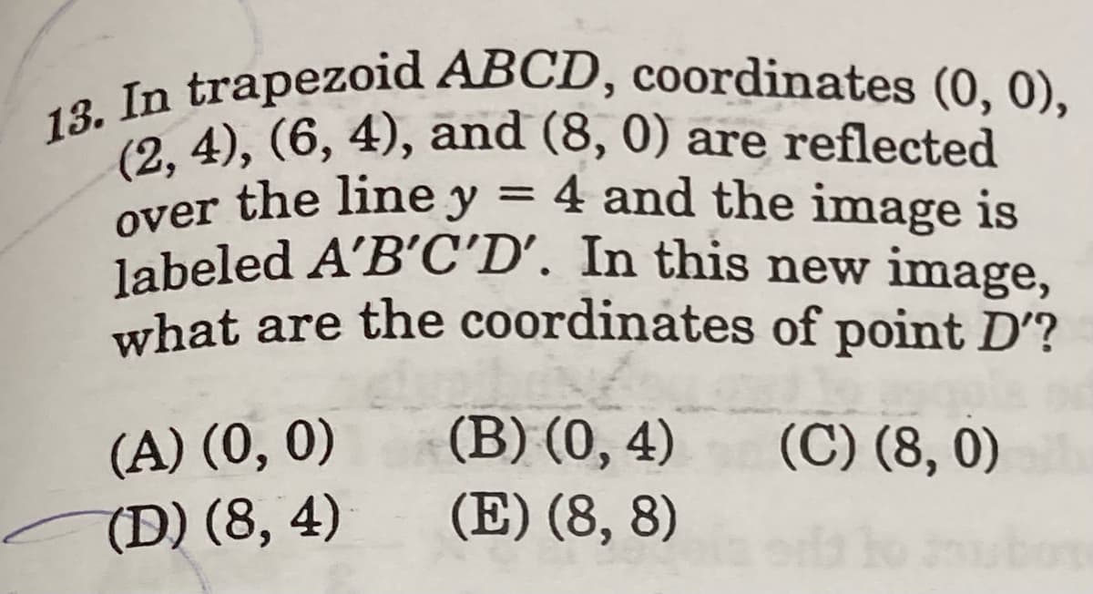 13. In trapezoid ABCD, coordinates (0, 0),
over the line y = 4 and the image is
19 4), (6, 4), and (8, 0) are reflected
4 and the image is
labeled A'B'C'D’. In this new image,
what are the coordinates of point D'?
(B) (0, 4)
(E) (8, 8)
(A) (0, 0)
(C) (8, 0)
(D) (8, 4)
