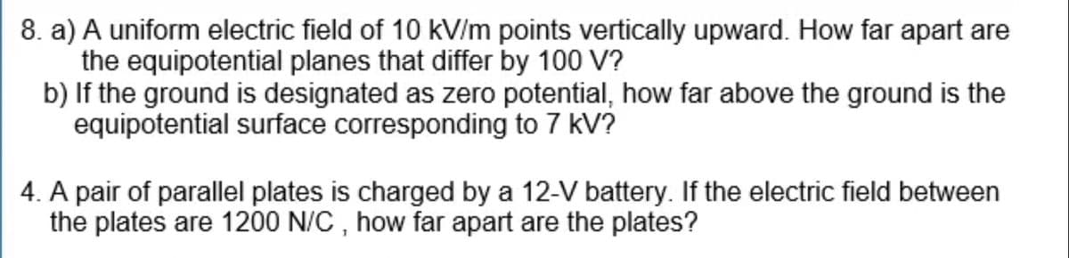 8. a) A uniform electric field of 10 kV/m points vertically upward. How far apart are
the equipotential planes that differ by 100 V?
b) If the ground is designated as zero potential, how far above the ground is the
equipotential surface corresponding to 7 kV?
4. A pair of parallel plates is charged by a 12-V battery. If the electric field between
the plates are 1200 N/C, how far apart are the plates?