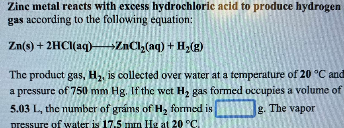 Zinc metal reacts with excess hydrochloric acid to produce hydrogen
gas according to the following equation:
Zn(s) + 2HCI(aq) ZnCl,(aq) + H,(g)
The product gas, H2, is collected over water at a temperature of 20 °C and
a pressure of 750 mm Hg. If the wet H, gas formed occupies a volume of
5.03 L, the number of gráms of H, formed is
g. The vapor
pressure of water is 17.5 mm Hg at 20 °C.
