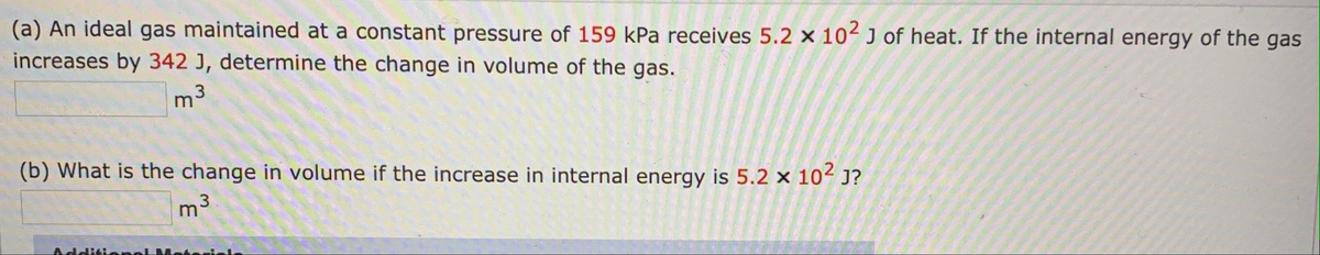 (a) An ideal gas maintained at a constant pressure of 159 kPa receives 5.2 x 10 J of heat. If the internal energy of the gas
increases by 342 J, determine the change in volume of the gas.
m3
(b) What is the change in volume if the increase in internal energy is 5.2 x 10 J?
m
Additien

