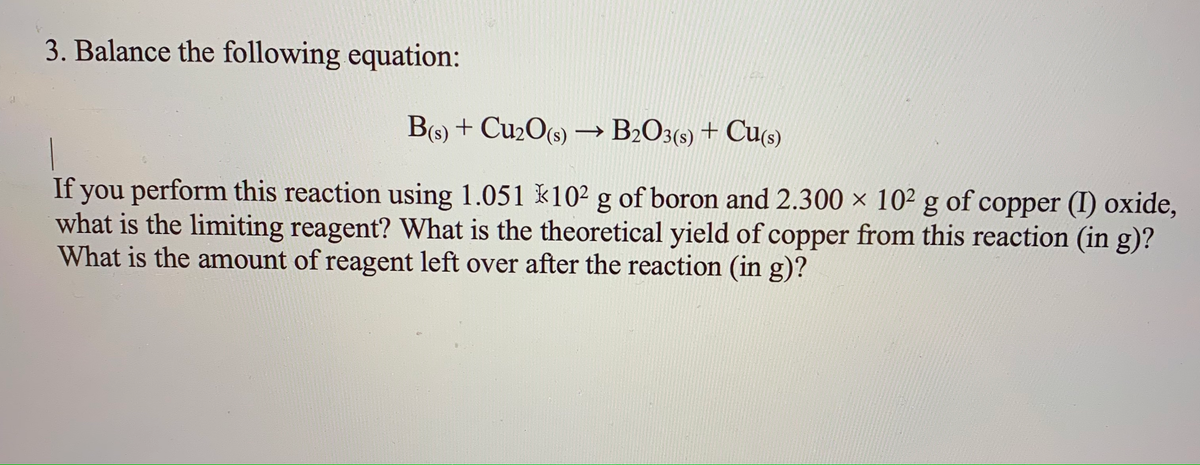 3. Balance the following equation:
B(s) + Cu2O(s) → B2O3(s) + Cu(s)
If you perform this reaction using 1.051 k102 g of boron and 2.300 × 10² g of copper (I) oxide,
what is the limiting reagent? What is the theoretical yield of copper from this reaction (in g)?
What is the amount of reagent left over after the reaction (in g)?
