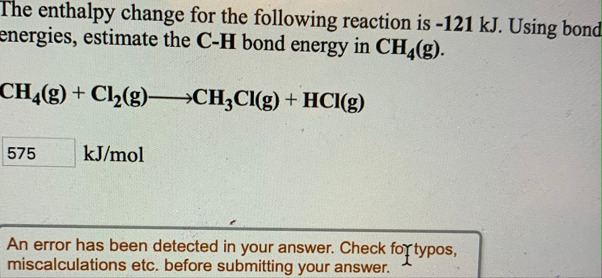 The enthalpy change for the following reaction is -121 kJ. Using bond
energies, estimate the C-H bond energy in CH,(g).
CH4(g) + Cl2(g)–CH;Cl(g) + HCI(g)
575
kJ/mol
An error has been detected in your answer. Check foy typos,
miscalculations etc. before submitting your answer.
