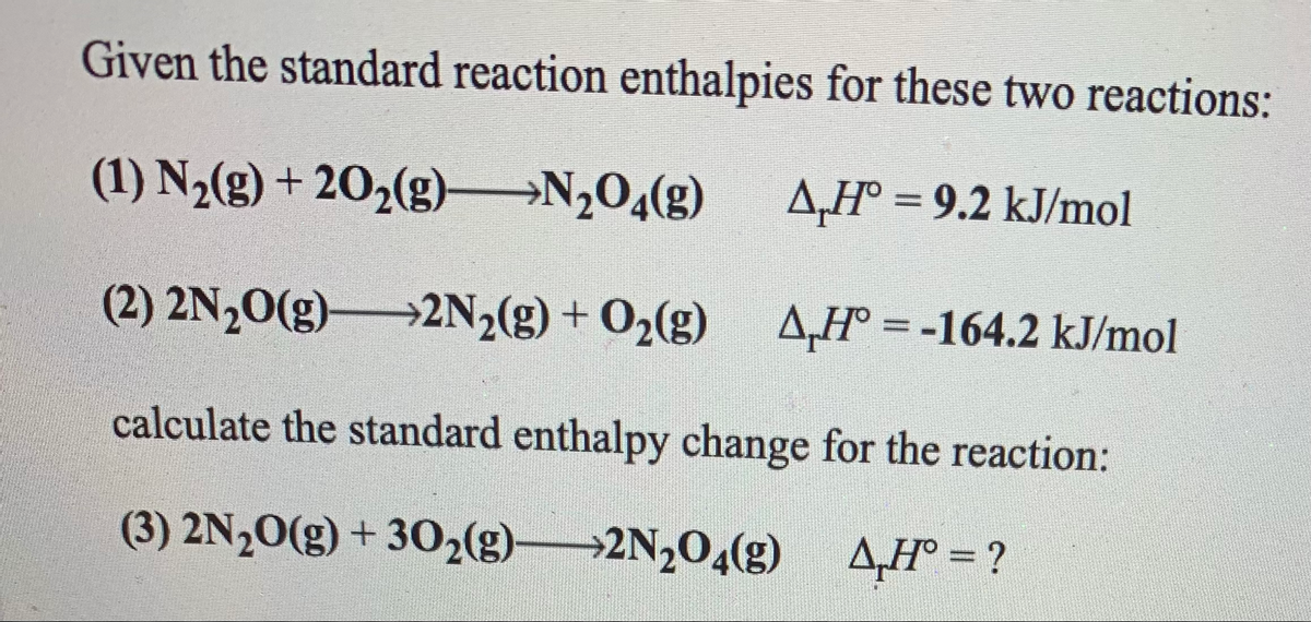 Given the standard reaction enthalpies for these two reactions:
(1) N2(g) + 20,(g)
→N2O4(g)
A,H° = 9.2 kJ/mol
(2) 2N20(g)2N2(g) + O2(g)
A,H° = -164.2 kJ/mol
%3D
calculate the standard enthalpy change for the reaction:
(3) 2N½0(g) + 302(g)2N204(g)
4H° = ?
