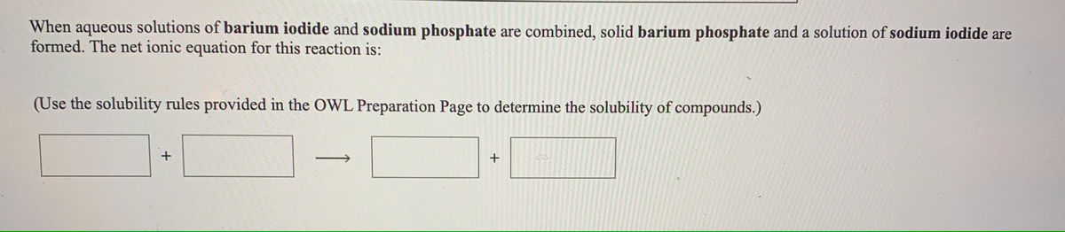 When aqueous solutions of barium iodide and sodium phosphate are combined, solid barium phosphate and a solution of sodium iodide are
formed. The net ionic equation for this reaction is:
(Use the solubility rules provided in the OWL Preparation Page to determine the solubility of compounds.)
