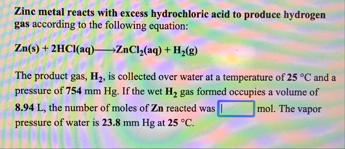 Zinc metal reacts with excess hydrochloric acid to produce hydrogen
gas according to the following equation:
Zn(s) + 2HCI(aq) ZnCl,(aq) + H2(g)
The product gas, H2, is collected over water at a temperature of 25 °C and a
pressure of 754 mm Hg. If the wet H2 gas formed occupies a volume of
8.94 L, the number of moles of Zn reacted was |
mol. The vapor
pressure of water is 23.8 mm Hg at 25 °C.
