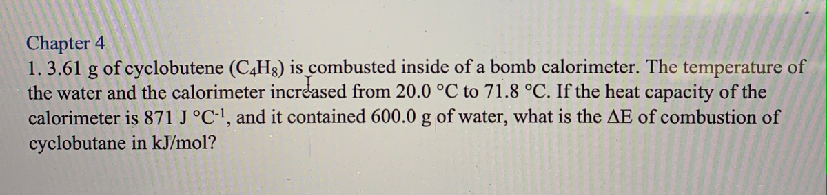 Chapter 4
1. 3.61 g of cyclobutene (C4H3) is combusted inside of a bomb calorimeter. The temperature of
the water and the calorimeter increased from 20.0 °C to 71.8 °C. If the heat capacity of the
calorimeter is 871 J °C-', and it contained 600.0 g of water, what is the AE of combustion of
cyclobutane in kJ/mol?
