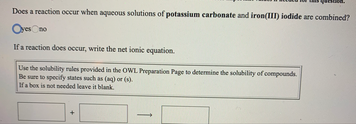 question.
Does a reaction occur when aqueous solutions of potassium carbonate and iron(III) iodide are combined?
OyesOno
If a reaction does occur, write the net ionic equation.
Use the solubility rules provided in the OWL Preparation Page to determine the solubility of compounds.
Be sure to specify states such as (aq) or (s).
If a box is not needed leave it blank.
