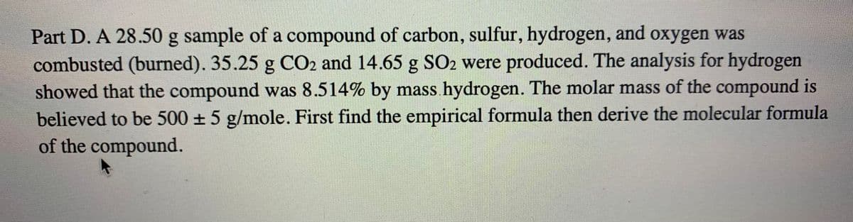 Part D. A 28.50 g sample of a compound of carbon, sulfur, hydrogen, and oxygen was
combusted (burned). 35.25 g CO2 and 14.65 g SO2 were produced. The analysis for hydrogen
showed that the compound was 8.514% by mass hydrogen. The molar mass of the compound is
believed to be 500 + 5 g/mole. First find the empirical formula then derive the molecular formula
of the compound.
