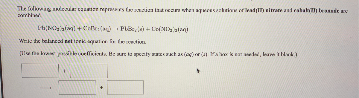 The following molecular equation represents the reaction that occurs when aqueous solutions of lead(II) nitrate and cobalt(II) bromide are
combined.
Pb(NO3)2(aq) + CoBr2 (aq) → PbBr2 (s) + Co(NO3)2 (aq)
Write the balanced net ionic equation for the reaction.
(Use the lowest possible coefficients. Be sure to specify states such as (aq) or (s). If a box is not needed, leave it blank.)
