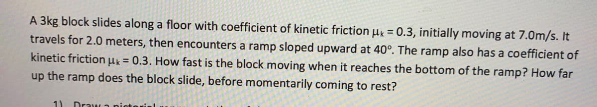 A 3kg block slides along a floor with coefficient of kinetic friction µk = 0.3, initially moving at 7.0m/s. It
%3D
travels for 2.0 meters, then encounters a ramp sloped upward at 40°. The ramp also has a coefficient of
kinetic frictionuk = 0.3. How fast is the block moving when it reaches the bottom of the ramp? How far
%3D
up the ramp does the block slide, before momentarily coming to rest?
1)
Draw a pictoriol
