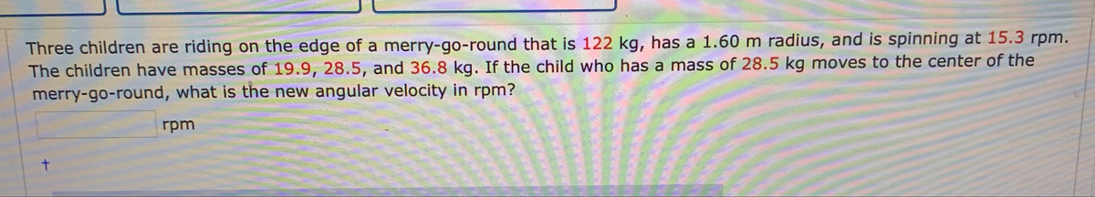 Three children are riding on the edge of a merry-go-round that is 122 kg, has a 1.60 m radius, and is spinning at 15.3 rpm.
The children have masses of 19.9, 28.5, and 36.8 kg. If the child who has a mass of 28.5 kg moves to the center of the
merry-go-round, what is the new angular velocity in rpm?
rpm
t.
