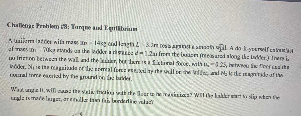 Challenge Problem #8: Torque and Equilibrium
A uniform ladder with mass m2 = 14kg and length L= 3.2m rests.against a smooth wall. A do-it-yourself enthusiast
of mass mi = 70kg stands on the ladder a distance d= 1.2m from the bottom (measured along the ladder.) There is
no friction between the wall and the ladder, but there is a frictional force, with u, = 0.25, between the floor and the
ladder. Ni is the magnitude of the normal force exerted by the wall on the ladder, and N2 is the magnitude of the
normal force exerted by the ground on the ladder.
What angle 0, will cause the static friction with the floor to be maximized? Will the ladder start to slip when the
angle is made larger, or smaller than this borderline value?
