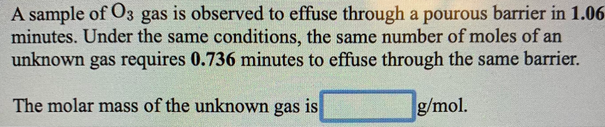 A sample of O3 gas is observed to effuse through a pourous barrier in 1.06
minutes. Under the same conditions, the same number of moles of an
unknown gas requires 0.736 minutes to effuse through the same barrier.
The molar mass of the unknown gas is
g/mol.

