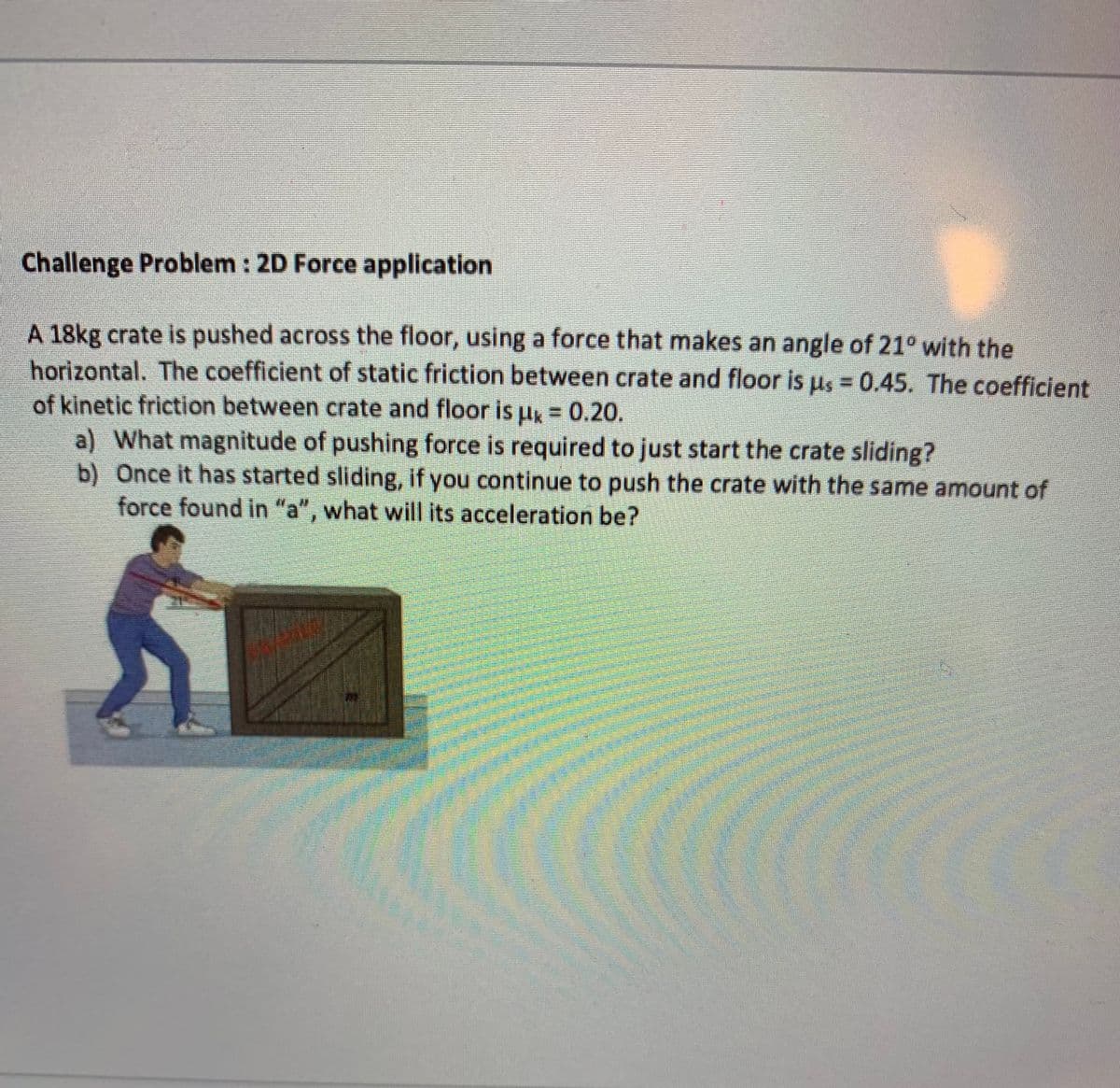 Challenge Problem : 2D Force application
A 18kg crate is pushed across the floor, using a force that makes an angle of 21° with the
horizontal. The coefficient of static friction between crate and floor is us = 0.45. The coefficient
of kinetic friction between crate and floor is uk = 0.20.
a) What magnitude of pushing force is required to just start the crate sliding?
b) Once it has started sliding, if you continue to push the crate with the same amount of
force found in "a", what will its acceleration be?
Cla
