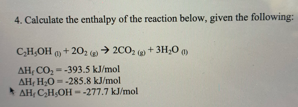 4. Calculate the enthalpy of the reaction below, given the following:
CHOH 1) + 202 () → 2CO2 ®+ 3H20 ay
(g)
+ 3H2O m
AHF CO2 = -393.5 kJ/mol
AHf H2O = -285.8 kJ/mol
* AHf C,H5OH =-277.7 kJ/mol
%3D
