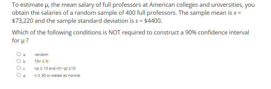 To estimate u, the mean salary of full professors at American colleges and universities, you
obtain the salaries of a random sample of 400 full professors. The sample mean is x =
$73,220 and the sample standard deviation is s = $4400.
Which of the following conditions is NOT required to construct a 90% confidence interval
for μ ?
a
random
10n <N
np 2 10 and n(1-p) 210
d.
n2 30 or stated as normal
