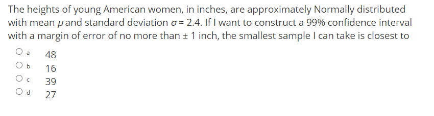 The heights of young American women, in inches, are approximately Normally distributed
with mean pand standard deviation o = 2.4. If I want to construct a 99% confidence interval
with a margin of error of no more than + 1 inch, the smallest sample I can take is closest to
48
b
16
O c
39
O d
27
