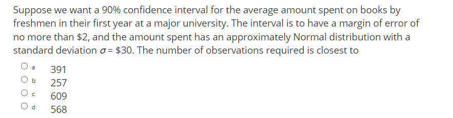 Suppose we want a 90% confidence interval for the average amount spent on books by
freshmen in their first year at a major university. The interval is to have a margin of error of
no more than $2, and the amount spent has an approximately Normal distribution with a
standard deviation o = $30. The number of observations required is closest to
O a
391
O b
257
609
O d
568
