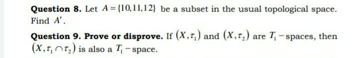 Question 8. Let A= (10,11,12} be a subset in the usual topological space.
Find A'.
Question 9. Prove or disprove. If (X,7,) and (X,7,) are T,- spaces, then
(X,r, nt,) is also a T - space.
