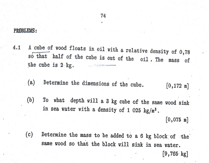 74
PROBLEMS :
A cube of wood floats in oil with a relative density of 0,78
so that half of the cube is out of the
oil. The mass of
the cube is 2 kg.
(a)
Determine the dimensions of the cube.
[0,172 m]
(b)
To what depth will a 3 kg cube of the same wood sink
in sea water with a density of 1 025 kg/m³ .
[0,075 m]
(c) Determine the mass to be added to a 6 kg block of the"
same wood so that the block will sink in sea water.
[9,765- kg]
