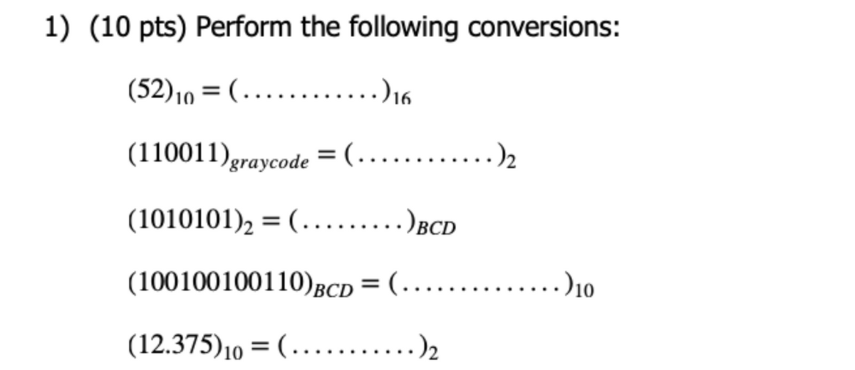 1) (10 pts) Perform the following conversions:
(52)10 = (...........)16
(110011)graycode = (.........)2
(1010101), = (........)BCD
(100100100110)gCD = (.....
........)10
(12.375)10 = ( ........)2
