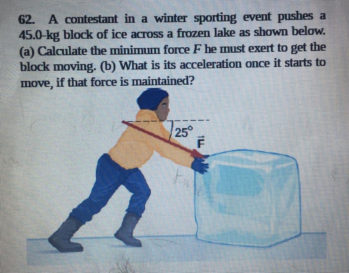 62. A contestant in a winter sporting event pushes a
45.0-kg block of ice across a frozen lake as shown below.
(a) Calculate the minimum force F he must exert to get the
block moving. (b) What is its acceleration once it starts to
move, if that force is maintained?
25°
