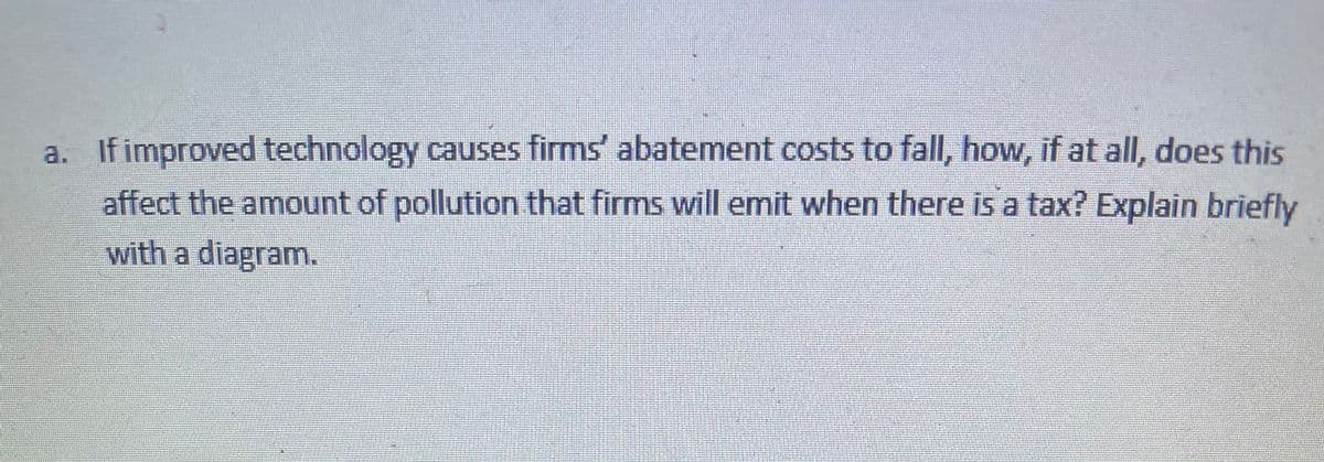 a. If improved technology causes firms' abatement costs to fall, how, if at all, does this
affect the amount of pollution that firms will emit when there is a tax? Explain briefly
with a diagram.
