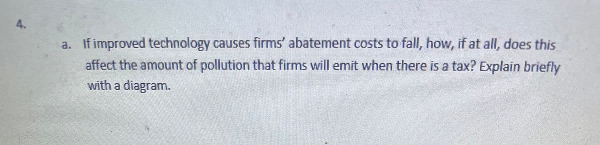4.
a. If improved technology causes firms' abatement costs to fall, how, if at all, does this
affect the amount of pollution that firms will emit when there is a tax? Explain briefly
with a diagram.
