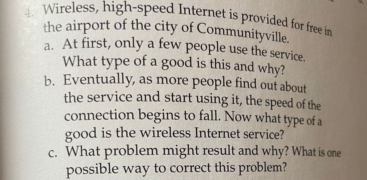 Wireless, high-speed Internet is provided for free in
the airport of the city of Communityville.
. At first, only a few people use the service.
What type of a good is this and why?
b. Eventually, as more people find out about
the service and start using it, the speed of the
connection begins to fall. Now what type of a
good is the wireless Internet service?
c. What problem might result and why? What is one
possible way to correct this problem?
