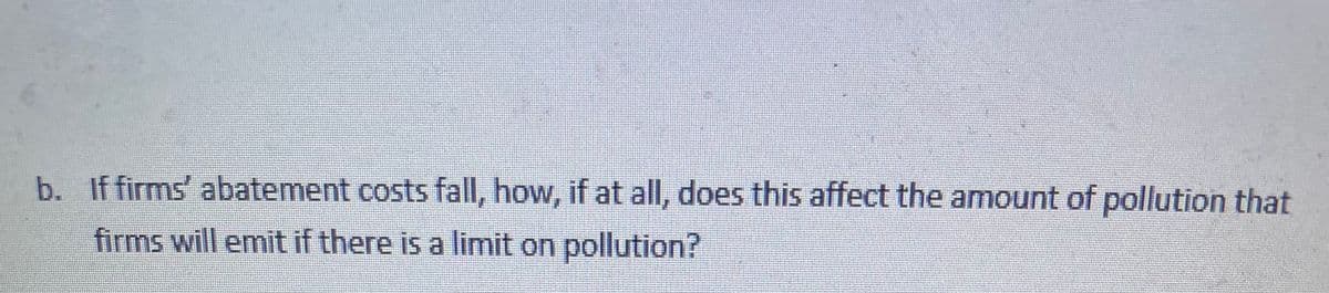 b. If firms' abatement costs fall, how, if at all, does this affect the amount of pollution that
firms will emit if there is a limit on pollution?
