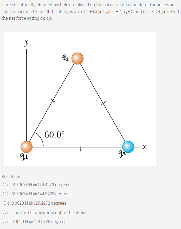 Three electrically charged particle are placed on the corner of an equilateral triangle whose
sides measures 1.7 cm. If the charges are ql = +3.3 µC, q2 = + 4.6 µC , and q3 = - 2.9 µC. Find
the net force acting on q3.
92
60.0°
Select one:
Oa. 619.9674 N @ 125.4272 degrees
Ob. 619.9674 N @ 144.5728 degrees
Oc.0.0620 N @ 125.4272 degrees
Od. The correct answer is not in the choices
Oe. 0.0620 N @ 144.5728 degrees
