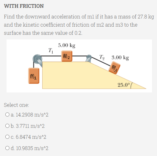 WITH FRICTION
Find the downward acceleration of ml if it has a mass of 27.8 kg
and the kinetic coefficient of friction of m2 and m3 to the
surface has the same value of 0.2.
5.00 kg
M2
T 3.00 kg
25.0°/
Select one:
O a. 14.2908 m/s^2
Ob. 3.7711 m/s^2
Oc. 6.8474 m/s^2
Od. 10.9835 m/s^2

